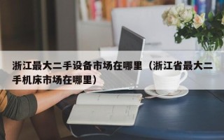 浙江最大二手设备市场在哪里（浙江省最大二手机床市场在哪里）