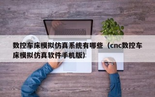 数控车床模拟仿真系统有哪些（cnc数控车床模拟仿真软件手机版）
