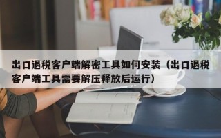 出口退税客户端解密工具如何安装（出口退税客户端工具需要解压释放后运行）