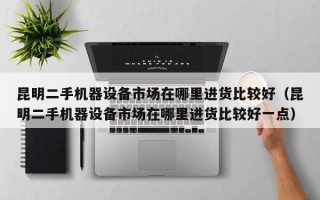 昆明二手机器设备市场在哪里进货比较好（昆明二手机器设备市场在哪里进货比较好一点）