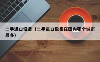 二手进口设备（二手进口设备在国内哪个城市最多）
