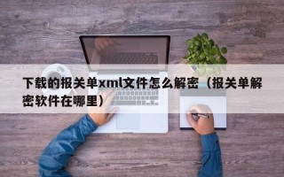 下载的报关单xml文件怎么解密（报关单解密软件在哪里）