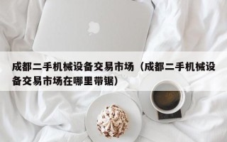 成都二手机械设备交易市场（成都二手机械设备交易市场在哪里带锯）