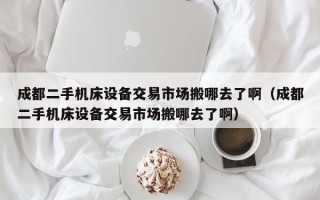 成都二手机床设备交易市场搬哪去了啊（成都二手机床设备交易市场搬哪去了啊）