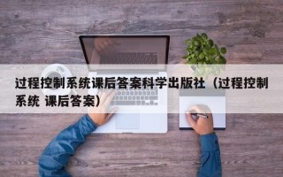 过程控制系统课后答案科学出版社（过程控制系统 课后答案）