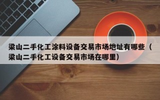 梁山二手化工涂料设备交易市场地址有哪些（梁山二手化工设备交易市场在哪里）