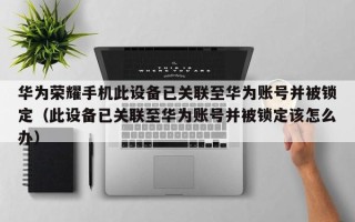 华为荣耀手机此设备已关联至华为账号并被锁定（此设备已关联至华为账号并被锁定该怎么办）