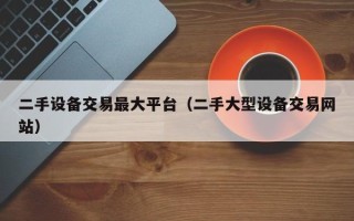 二手设备交易最大平台（二手大型设备交易网站）