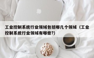 工业控制系统行业领域包括哪几个领域（工业控制系统行业领域有哪些?）