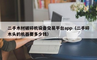 二手木材破碎机设备交易平台app（二手碎木头的机器要多少钱）