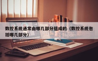 数控系统通常由哪几部分组成的（数控系统包括哪几部分）