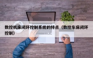 数控机床闭环控制系统的特点（数控车床闭环控制）