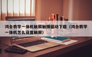 鸿合教学一体机触屏触摸驱动下载（鸿合教学一体机怎么设置触屏）