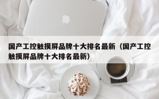 国产工控触摸屏品牌十大排名最新（国产工控触摸屏品牌十大排名最新）