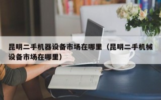 昆明二手机器设备市场在哪里（昆明二手机械设备市场在哪里）