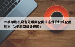 二手印刷机设备处理网全国生态保护红线全面划定（2手印刷机处理网）