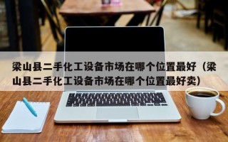 梁山县二手化工设备市场在哪个位置最好（梁山县二手化工设备市场在哪个位置最好卖）