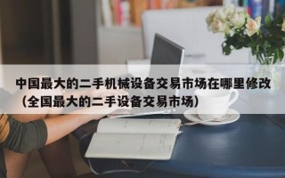 中国最大的二手机械设备交易市场在哪里修改（全国最大的二手设备交易市场）