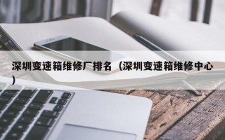 深圳变速箱维修厂排名（深圳变速箱维修中心）