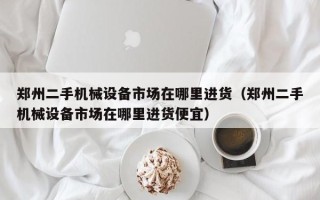 郑州二手机械设备市场在哪里进货（郑州二手机械设备市场在哪里进货便宜）