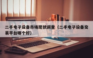 二手电子设备市场现状调查（二手电子设备交易平台哪个好）