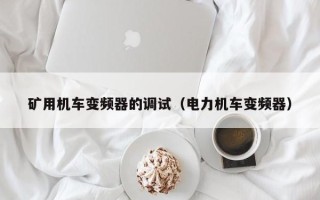 矿用机车变频器的调试（电力机车变频器）