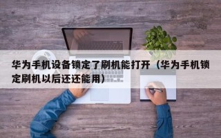 华为手机设备锁定了刷机能打开（华为手机锁定刷机以后还还能用）