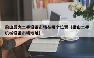 梁山最大二手设备市场在哪个位置（梁山二手机械设备市场地址）