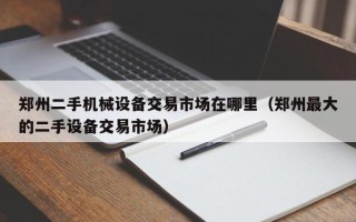 郑州二手机械设备交易市场在哪里（郑州最大的二手设备交易市场）