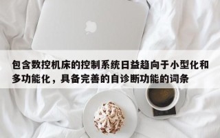 包含数控机床的控制系统日益趋向于小型化和多功能化，具备完善的自诊断功能的词条