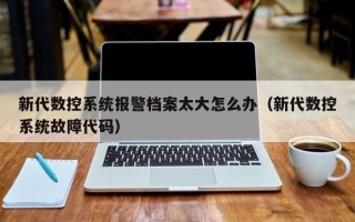 新代数控系统报警档案太大怎么办（新代数控系统故障代码）