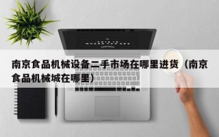 南京食品机械设备二手市场在哪里进货（南京食品机械城在哪里）