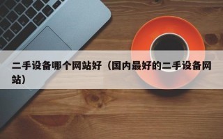 二手设备哪个网站好（国内最好的二手设备网站）