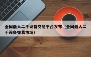 全国最大二手设备交易平台发布（全国最大二手设备交易市场）