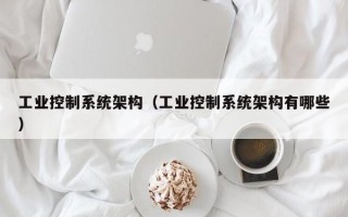 工业控制系统架构（工业控制系统架构有哪些）