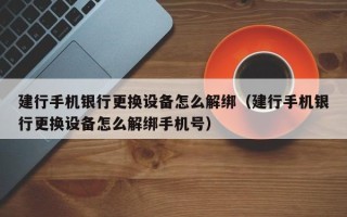 建行手机银行更换设备怎么解绑（建行手机银行更换设备怎么解绑手机号）
