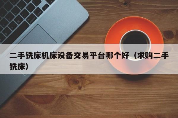 二手铣床机床设备交易平台哪个好（求购二手铣床）-第1张图片-晋江速捷自动化科技有限公司