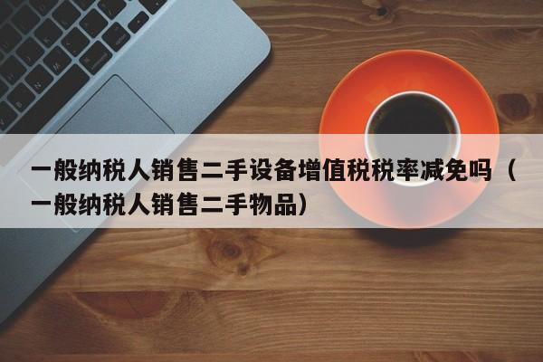 一般纳税人销售二手设备增值税税率减免吗（一般纳税人销售二手物品）-第1张图片-晋江速捷自动化科技有限公司