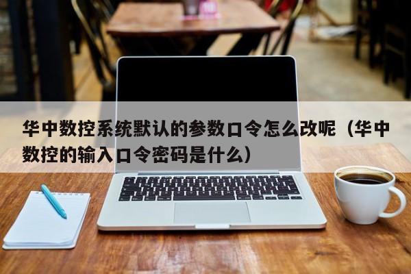 华中数控系统默认的参数口令怎么改呢（华中数控的输入口令密码是什么）-第1张图片-晋江速捷自动化科技有限公司