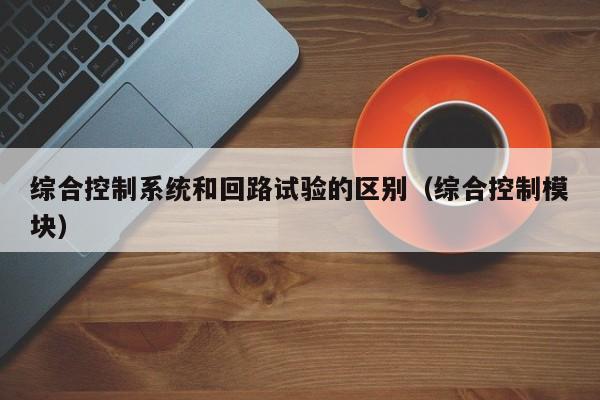 综合控制系统和回路试验的区别（综合控制模块）-第1张图片-晋江速捷自动化科技有限公司