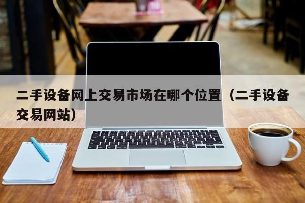 二手设备网上交易市场在哪个位置（二手设备交易网站）-第1张图片-晋江速捷自动化科技有限公司