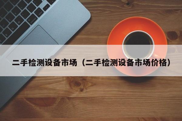二手检测设备市场（二手检测设备市场价格）-第1张图片-晋江速捷自动化科技有限公司