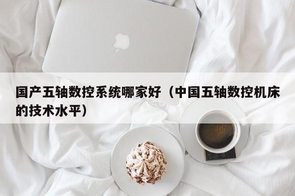 国产五轴数控系统哪家好（中国五轴数控机床的技术水平）-第1张图片-晋江速捷自动化科技有限公司