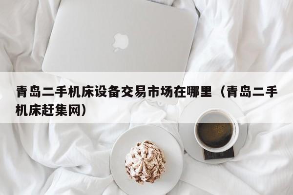 青岛二手机床设备交易市场在哪里（青岛二手机床赶集网）-第1张图片-晋江速捷自动化科技有限公司