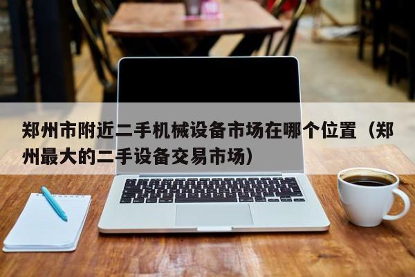 郑州市附近二手机械设备市场在哪个位置（郑州最大的二手设备交易市场）-第1张图片-晋江速捷自动化科技有限公司