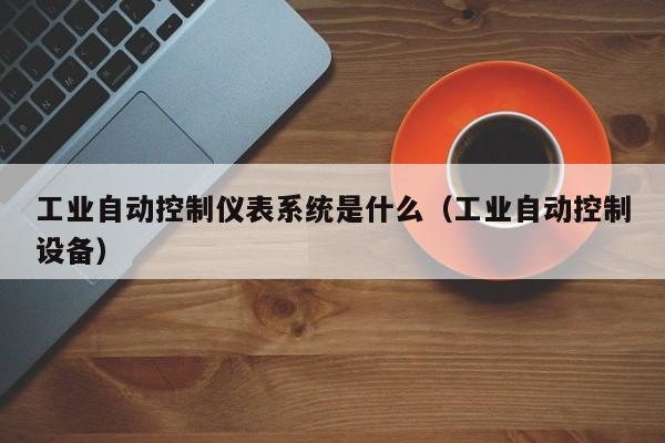 工业自动控制仪表系统是什么（工业自动控制设备）-第1张图片-晋江速捷自动化科技有限公司