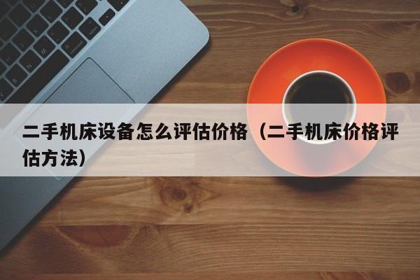 二手机床设备怎么评估价格（二手机床价格评估方法）-第1张图片-晋江速捷自动化科技有限公司
