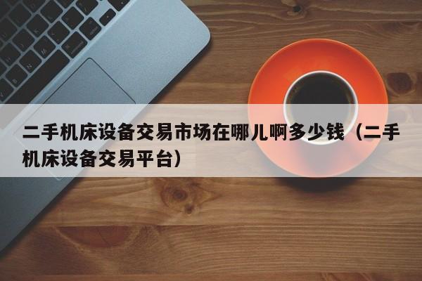二手机床设备交易市场在哪儿啊多少钱（二手机床设备交易平台）-第1张图片-晋江速捷自动化科技有限公司