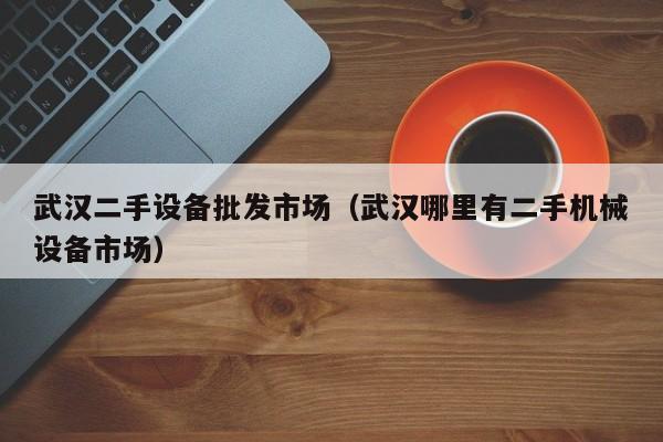 武汉二手设备批发市场（武汉哪里有二手机械设备市场）-第1张图片-晋江速捷自动化科技有限公司