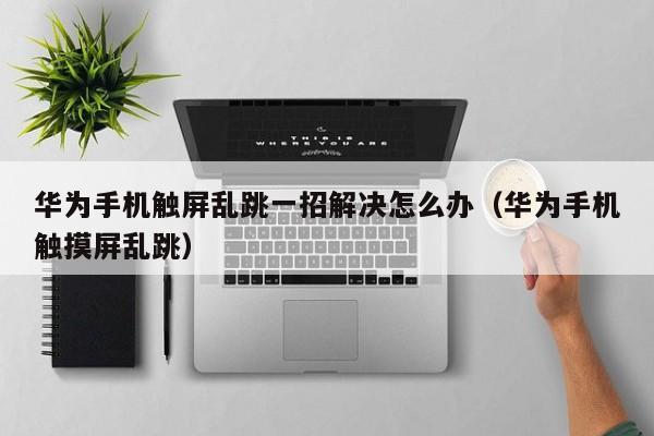 华为手机触屏乱跳一招解决怎么办（华为手机触摸屏乱跳）-第1张图片-晋江速捷自动化科技有限公司